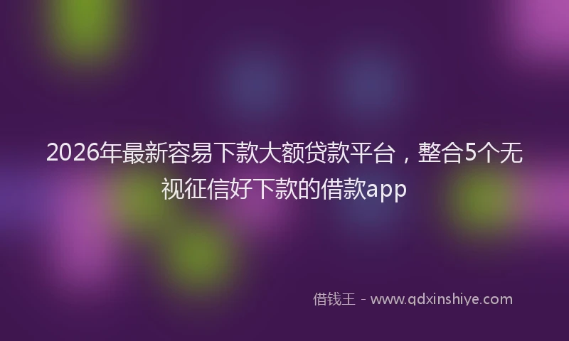2026年最新容易下款大额贷款平台，整合5个无视征信好下款的借款app