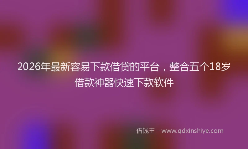 2026年最新容易下款借贷的平台，整合五个18岁借款神器快速下款软件