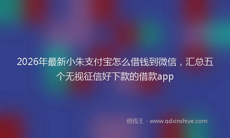 2026年最新小朱支付宝怎么借钱到微信，汇总五个无视征信好下款的借款app