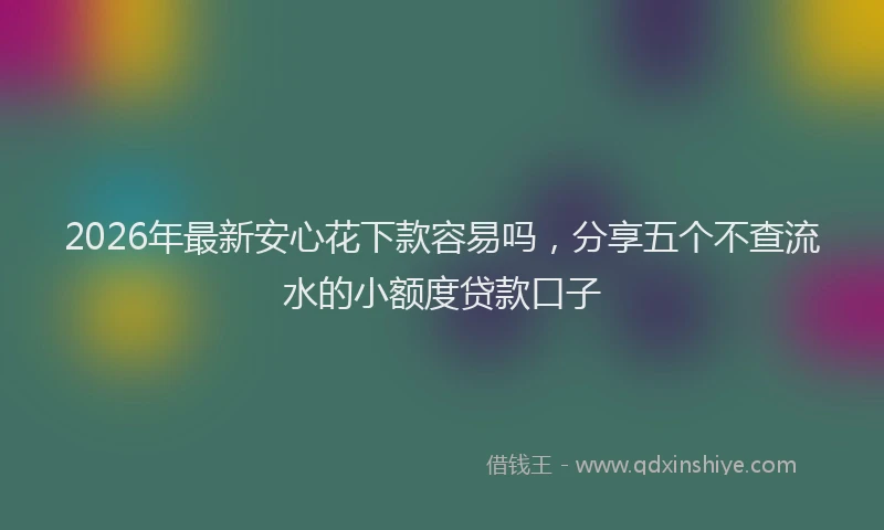 2026年最新安心花下款容易吗，分享五个不查流水的小额度贷款口子