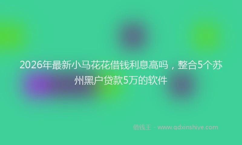 2026年最新小马花花借钱利息高吗，整合5个苏州黑户贷款5万的软件