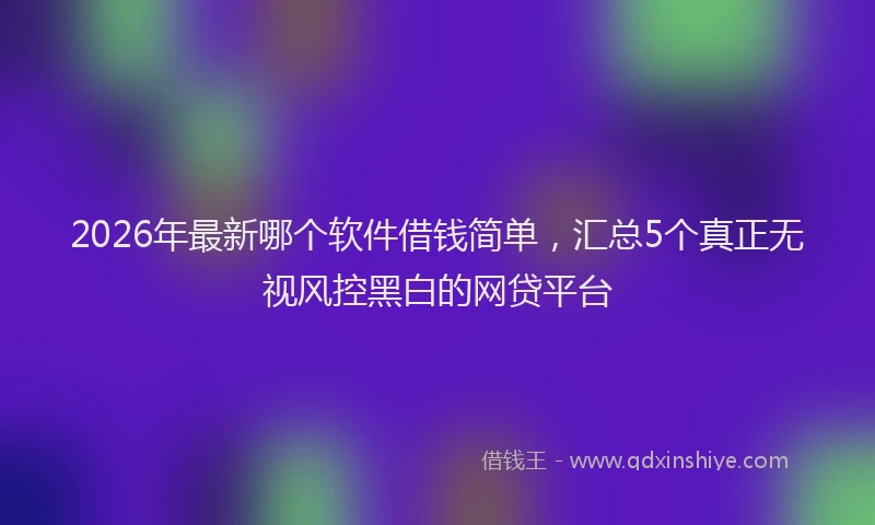 2026年最新哪个软件借钱简单,汇总5个真正无视风控黑白的网贷平台