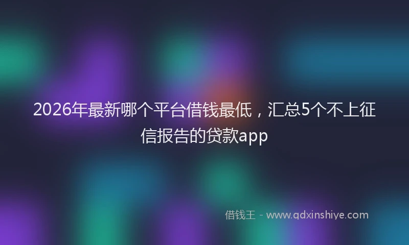 2026年最新哪个平台借钱最低，汇总5个不上征信报告的贷款app