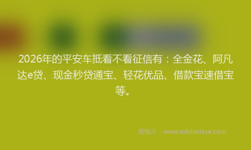2026年的平安车抵看不看征信有：全金花、阿凡达e贷、现金秒贷通宝、轻花优品、借款宝速借宝等。