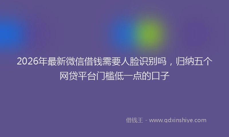 2026年最新微信借钱需要人脸识别吗，归纳五个网贷平台门槛低一点的口子