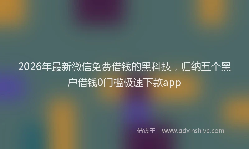 2026年最新微信免费借钱的黑科技，归纳五个黑户借钱0门槛极速下款app