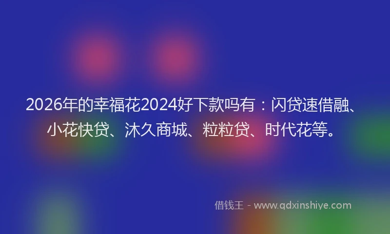2026年的幸福花2024好下款吗有：闪贷速借融、小花快贷、沐久商城、粒粒贷、时代花等。