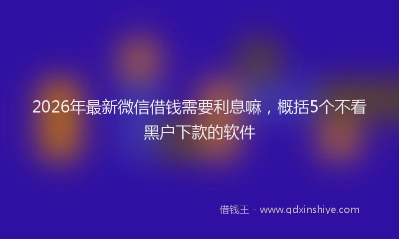 2026年最新微信借钱需要利息嘛，概括5个不看黑户下款的软件
