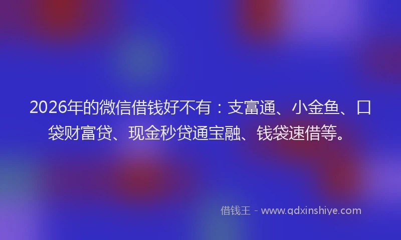 2026年的微信借钱好不有：支富通、小金鱼、口袋财富贷、现金秒贷通宝融、钱袋速借等。