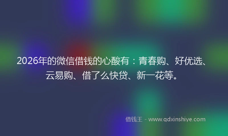 2026年的微信借钱的心酸有：青春购、好优选、云易购、借了么快贷、新一花等。