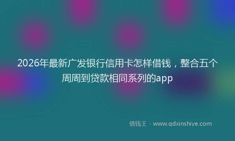 2026年最新广发银行信用卡怎样借钱，整合五个周周到贷款相同系列的app