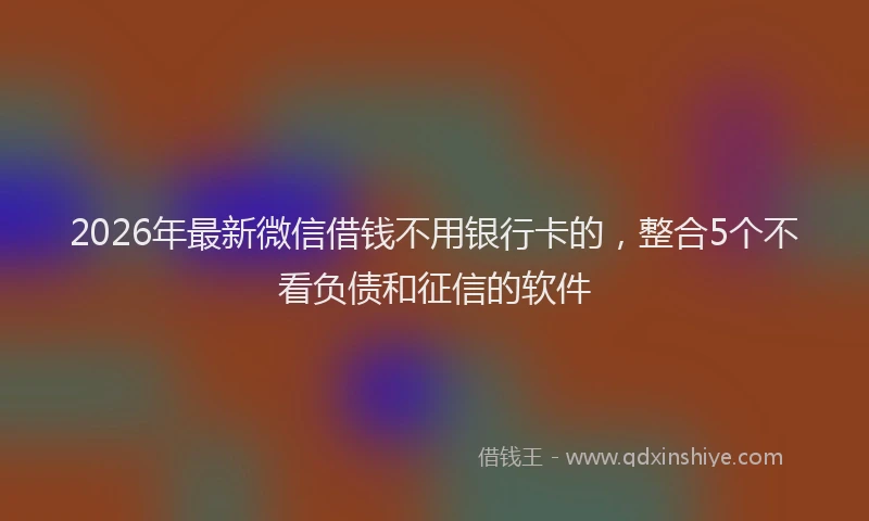 2026年最新微信借钱不用银行卡的，整合5个不看负债和征信的软件