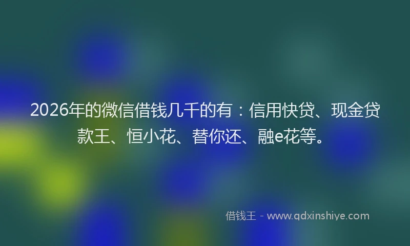 2026年的微信借钱几千的有：信用快贷、现金贷款王、恒小花、替你还、融e花等。