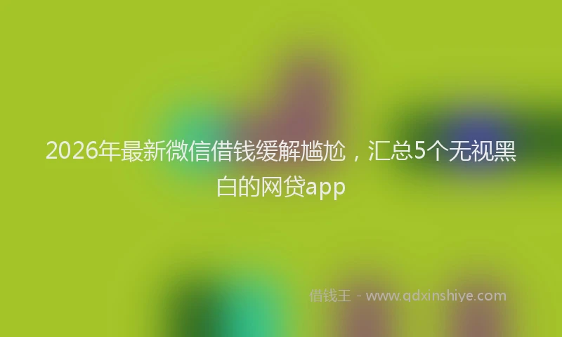 2026年最新微信借钱缓解尴尬，汇总5个无视黑白的网贷app