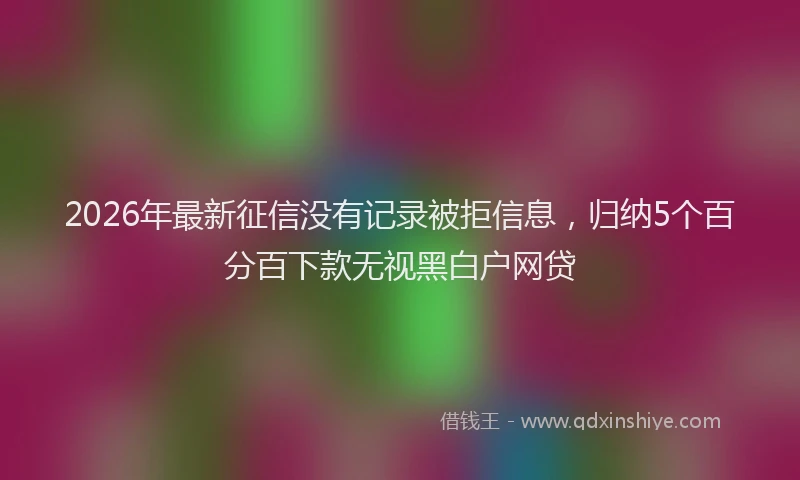 2026年最新征信没有记录被拒信息，归纳5个百分百下款无视黑白户网贷