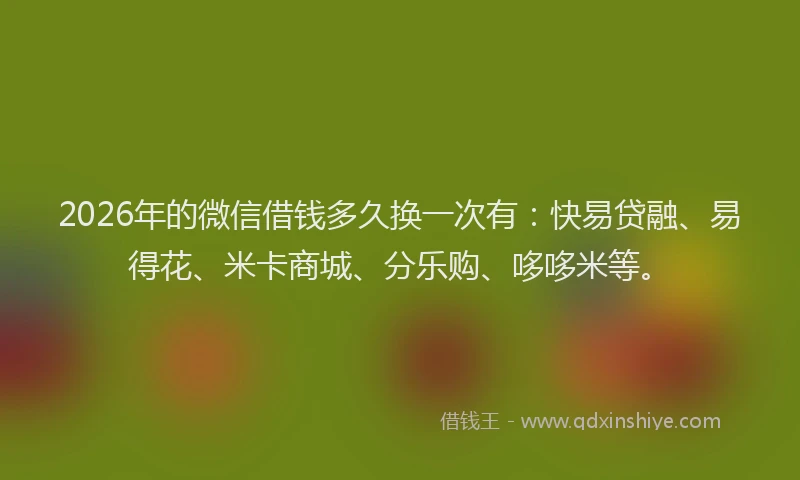 2026年的微信借钱多久换一次有：快易贷融、易得花、米卡商城、分乐购、哆哆米等。