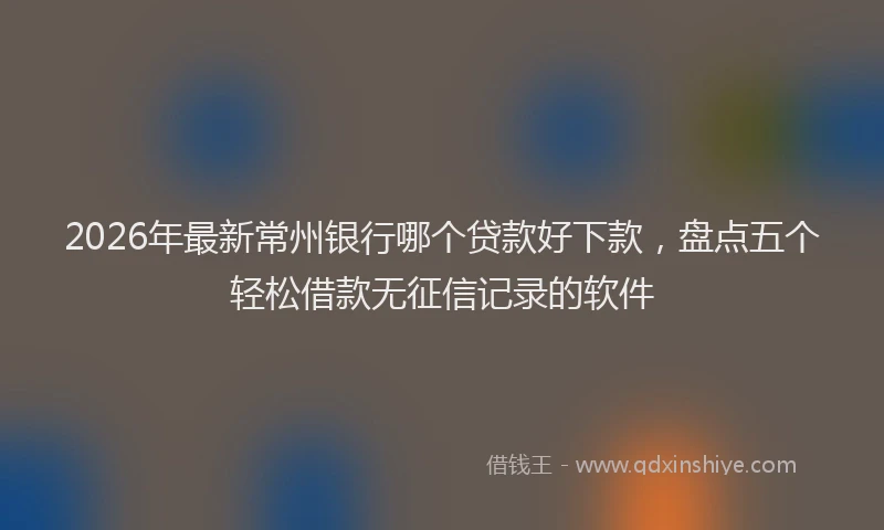 2026年最新常州银行哪个贷款好下款，盘点五个轻松借款无征信记录的软件
