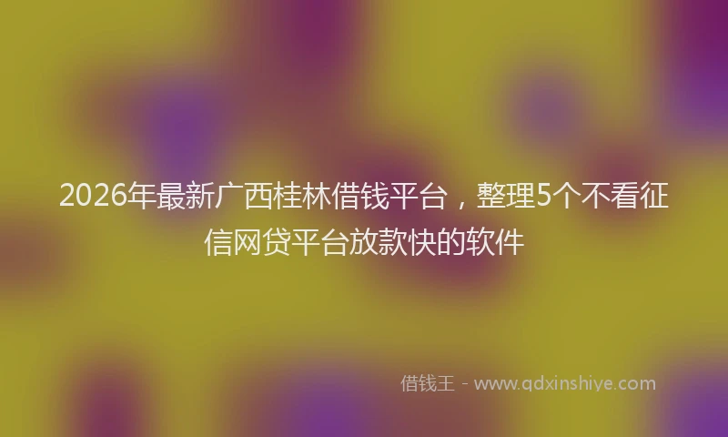 2026年最新广西桂林借钱平台，整理5个不看征信网贷平台放款快的软件