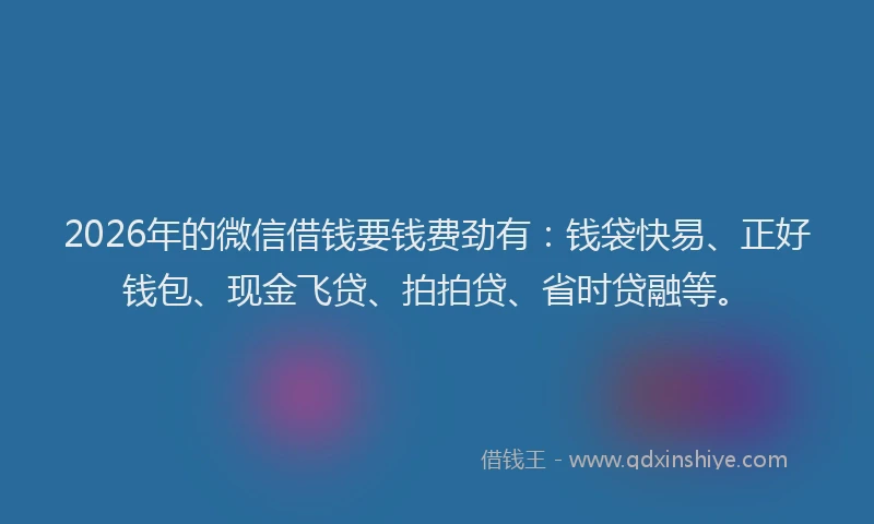 2026年的微信借钱要钱费劲有：钱袋快易、正好钱包、现金飞贷、拍拍贷、省时贷融等。