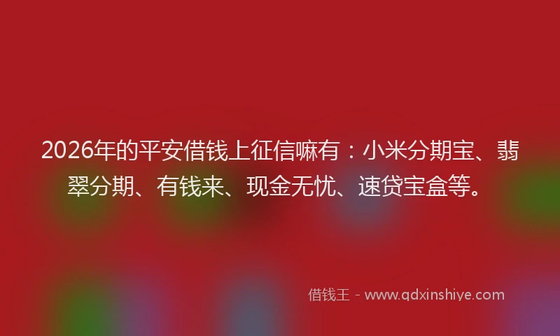 2026年的平安借钱上征信嘛有：小米分期宝、翡翠分期、有钱来、现金无忧、速贷宝盒等。