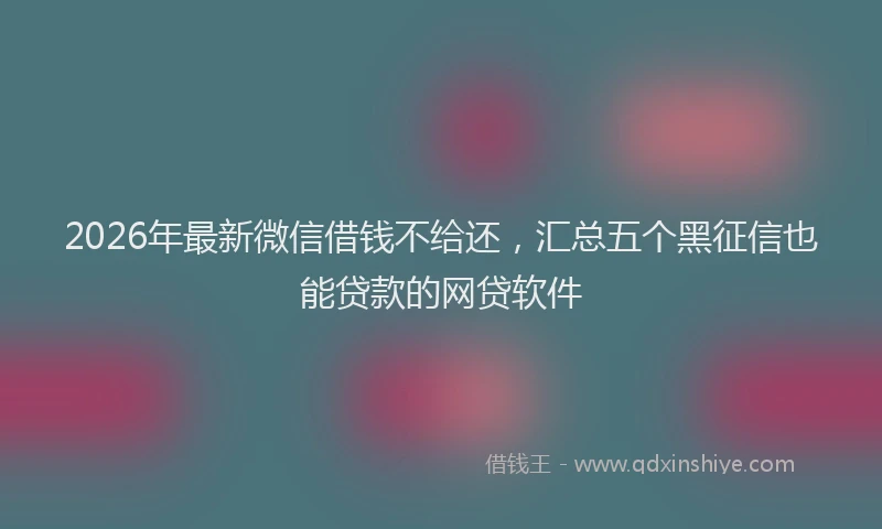 2026年最新微信借钱不给还，汇总五个黑征信也能贷款的网贷软件