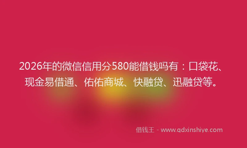2026年的微信信用分580能借钱吗有：口袋花、现金易借通、佑佑商城、快融贷、迅融贷等。