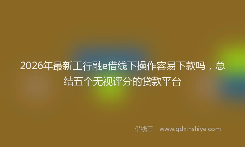 2026年最新工行融e借线下操作容易下款吗，总结五个无视评分的贷款平台