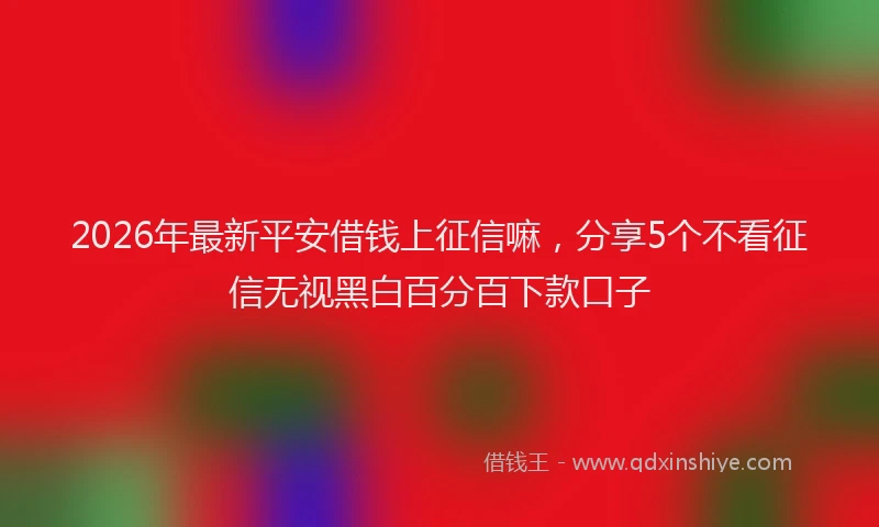 2026年最新平安借钱上征信嘛，分享5个不看征信无视黑白百分百下款口子