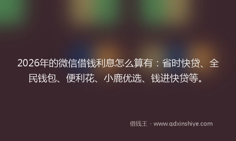 2026年的微信借钱利息怎么算有：省时快贷、全民钱包、便利花、小鹿优选、钱进快贷等。