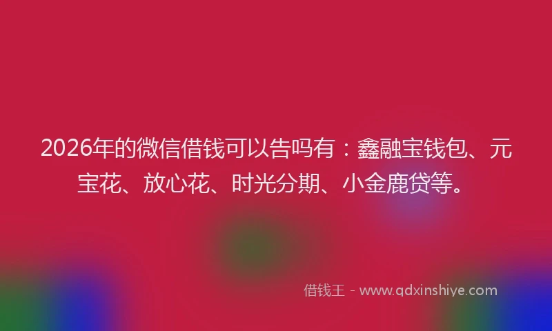 2026年的微信借钱可以告吗有：鑫融宝钱包、元宝花、放心花、时光分期、小金鹿贷等。