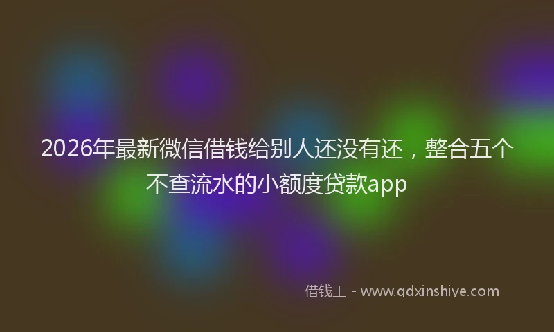 2026年最新微信借钱给别人还没有还，整合五个不查流水的小额度贷款app