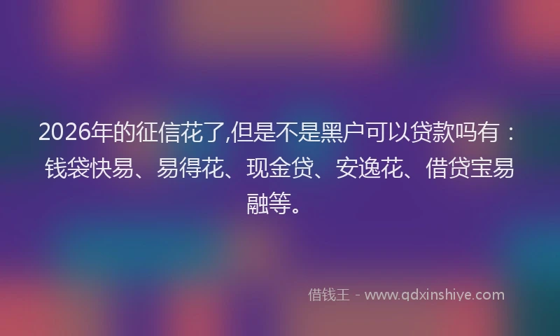 2026年的征信花了,但是不是黑户可以贷款吗有：钱袋快易、易得花、现金贷、安逸花、借贷宝易融等。