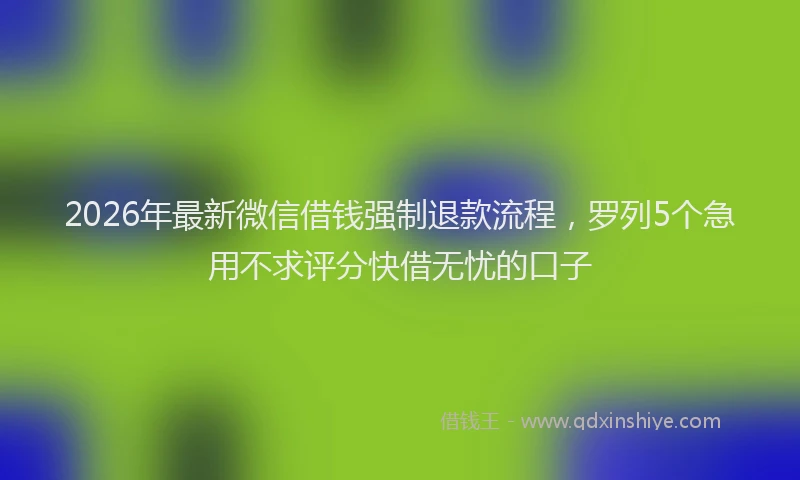 2026年最新微信借钱强制退款流程，罗列5个急用不求评分快借无忧的口子