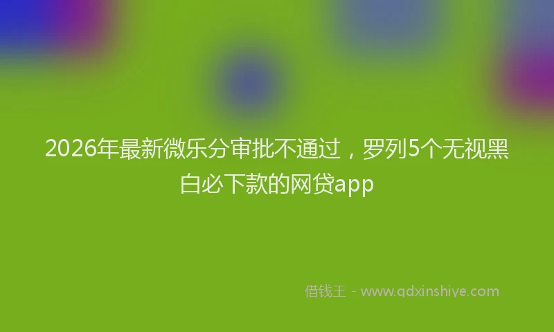 2026年最新微乐分审批不通过，罗列5个无视黑白必下款的网贷app