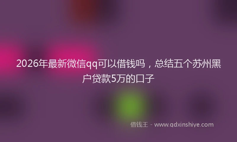 2026年最新微信qq可以借钱吗，总结五个苏州黑户贷款5万的口子