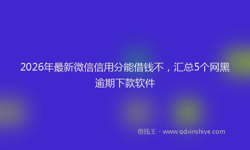 2026年最新微信信用分能借钱不，汇总5个网黑逾期下款软件