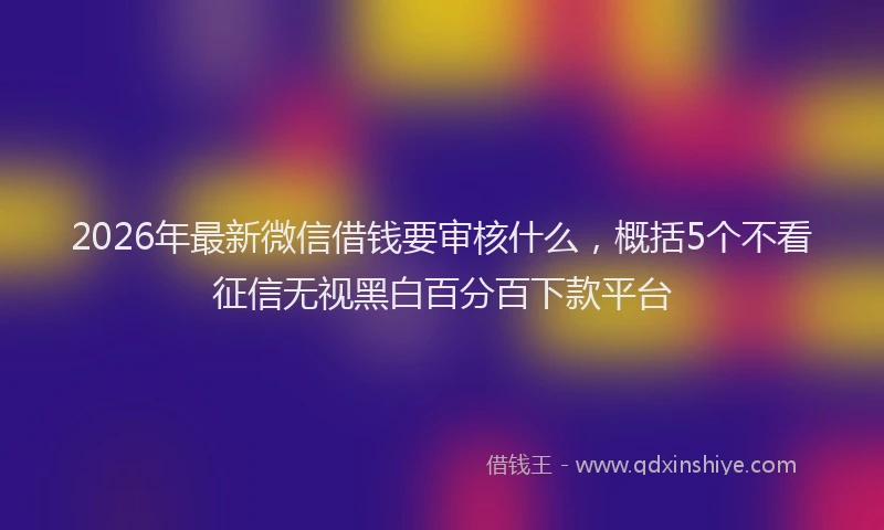 2026年最新微信借钱要审核什么，概括5个不看征信无视黑白百分百下款平台
