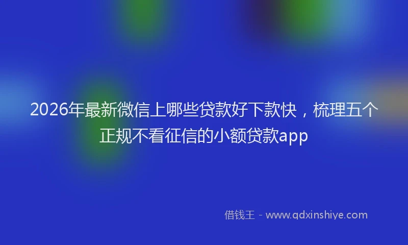 2026年最新微信上哪些贷款好下款快，梳理五个正规不看征信的小额贷款app