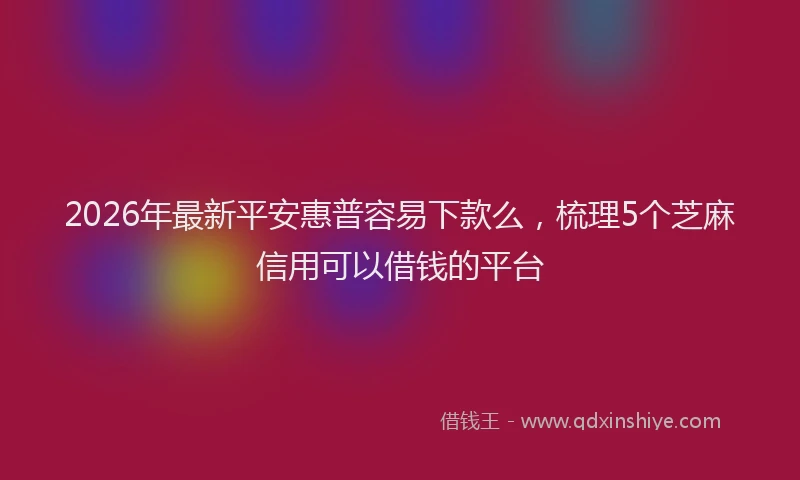 2026年最新平安惠普容易下款么，梳理5个芝麻信用可以借钱的平台