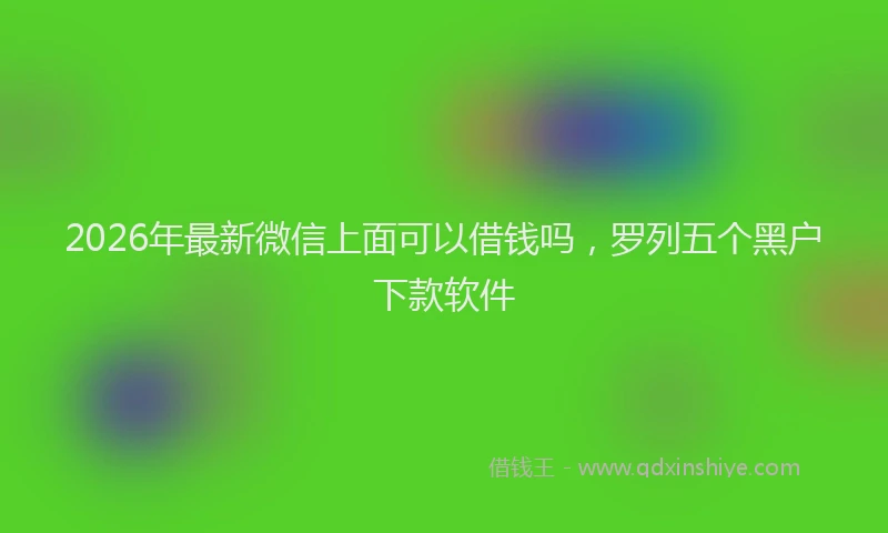 2026年最新微信上面可以借钱吗，罗列五个黑户下款软件