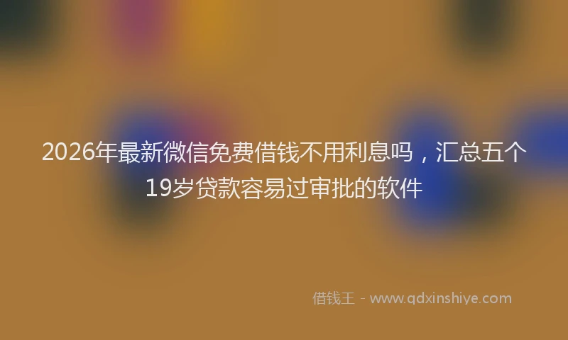 2026年最新微信免费借钱不用利息吗，汇总五个19岁贷款容易过审批的软件