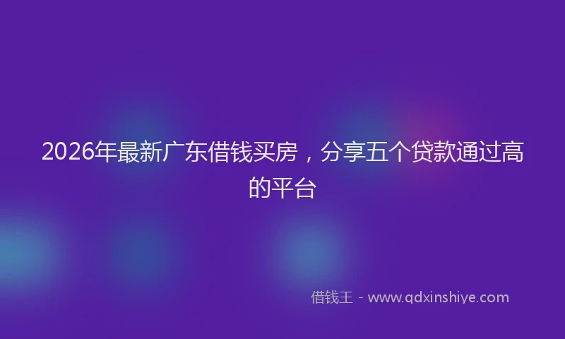 2026年最新广东借钱买房，分享五个贷款通过高的平台