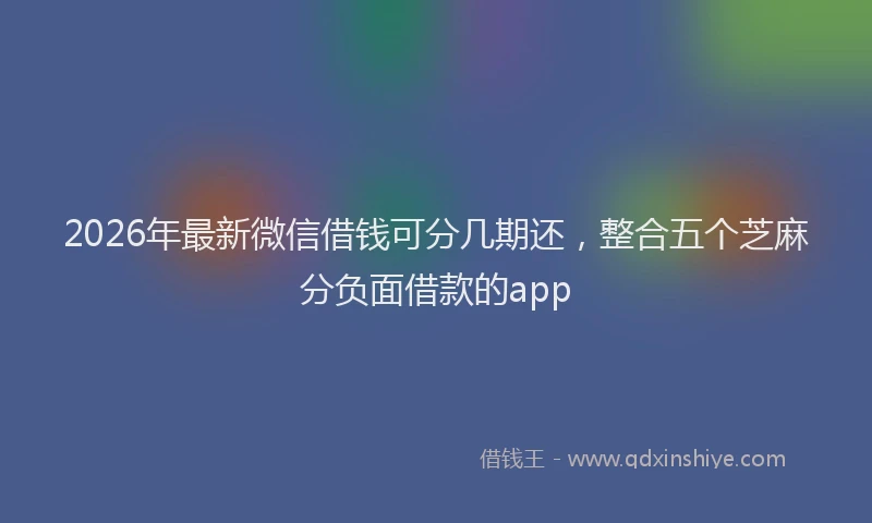 2026年最新微信借钱可分几期还，整合五个芝麻分负面借款的app