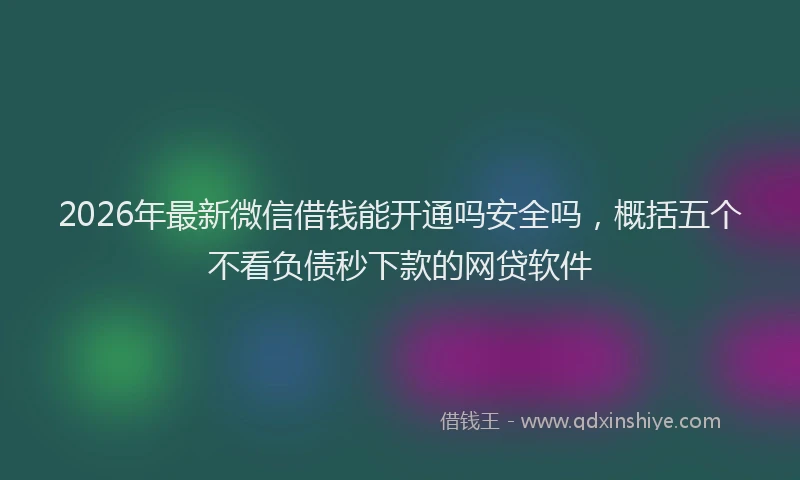 2026年最新微信借钱能开通吗安全吗，概括五个不看负债秒下款的网贷软件