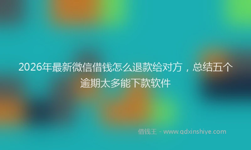 2026年最新微信借钱怎么退款给对方，总结五个逾期太多能下款软件