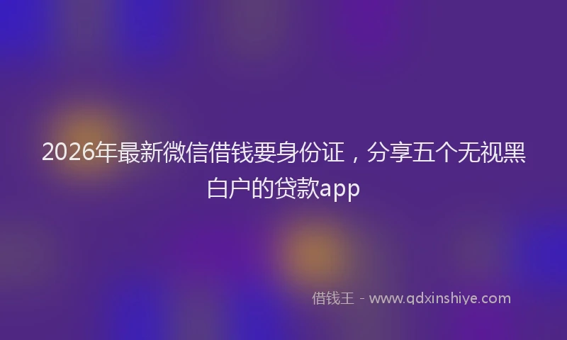 2026年最新微信借钱要身份证，分享五个无视黑白户的贷款app
