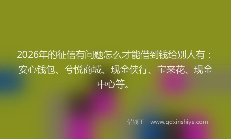 2026年的征信有问题怎么才能借到钱给别人有：安心钱包、兮悦商城、现金侠行、宝来花、现金中心等。