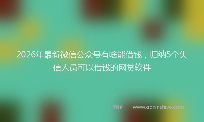 2026年最新微信公众号有啥能借钱，归纳5个失信人员可以借钱的网贷软件