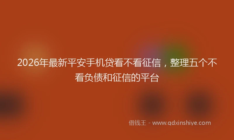 2026年最新平安手机贷看不看征信，整理五个不看负债和征信的平台
