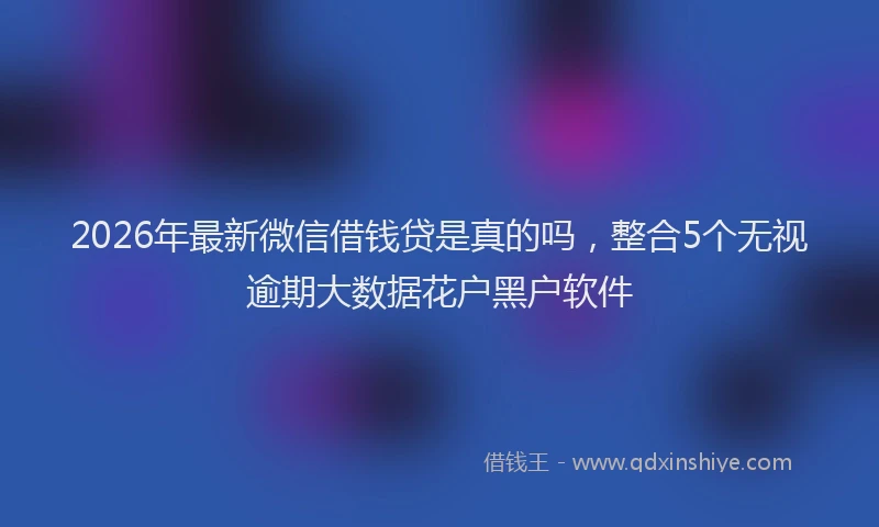 2026年最新微信借钱贷是真的吗，整合5个无视逾期大数据花户黑户软件